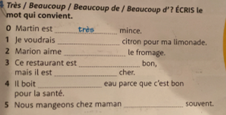 Très / Beaucoup / Beaucoup de / Beaucoup d'? ÉCRIS le 
mot qui convient. 
0 Martin est _très mince. 
1 Je voudrais _citron pour ma limonade. 
2 Marion aime _le fromage. 
3 Ce restaurant est _bon, 
mais il est _cher. 
4 Il boit _eau parce que c'est bon 
pour la santé. 
5 Nous mangeons chez maman _souvent.