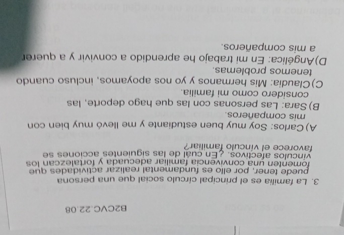 B2CVC.22.08
3. La familia es el principal círculo social que una persona
puede tener, por ello es fundamental realizar actividades que
fomenten una convivencia familiar adecuada y fortalezcan los
vínculos afectivos. ¿En cuál de las siguientes acciones se
favorece el vínculo familiar?
A) Carlos: Soy muy buen estudiante y me llevó muy bien con
mis compañeros.
B) Sara: Las personas con las que hago deporte, las
considero como mi familia.
C)Claudia: Mis hermanos y yo nos apoyamos, incluso cuando
tenemos problemas.
D)Angélica: En mi trabajo he aprendido a convivir y a querer
a mis compañeros.