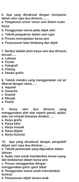 Apa yang dimaksud dengan komposisi
dalam seni rupa dua dimensi._
a. Pengaturan unsur-unsur seni dalam suatu
karya
b. Penggunaan warna pada objek seni
c. Teknik pengukiran dalam seni rupa
d. Proses menciptakan karya seni
e. Penyusunan latar belakang dan objek
7. Berikut adalah jenis karya seni dua dimensi,
kecuali......
a. Lukisan
b. Poster
c. Fotografi
d. Patung
e. Desain grafis
8. Teknik melukis yang menggunakan cat air
dikenal dengan nama.......
a. Aquarel
b. Gouache
c. Enamel
d. Minyak
e. Pastel
9. Karya seni dua dimensi yang
menggunakan alat-alat seperti pensil, spidol,
atau cat minyak biasanya disebut........
a. Karya grafis
b. Karya lukis
c. Karya mosaik
d. Karya digital
e. Karya ilustrasi
10. Apa yang dimaksud dengan perspektif
dalam seni rupa dua dimensi.......
a. Teknik pewarnaan yang digunakan dalam
lukisan
b. Suatu cara untuk memberikan kesan ruang
dan kedalaman dalam karya seni
c. Proses menggambar dengan
menggunakan garis-garis tebal
d. Penggunaan warna untuk menciptakan
kontras
e. Penyusunan objek secara acak