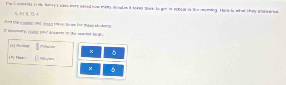 The 5 students in Mr. Balley's class were asked how many minutes it takes them to get to school in the morning. Here Is what they answered.
6, 10, 6, 12, 4
Find the median and mean travel times for these students. 
If necessary, round your answers to the nearest tenth. 
(a) Median: minutes
s 
(b) Mean: minutes
×