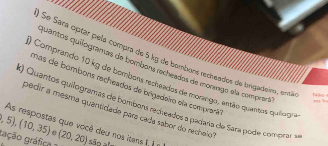 Se Sara optar pela compra de 5 kg de bombons recheados de brigadeiro, entá Não 
quantos quilogramas de bombons recheados de morango ela comprará no li 
) Comprando 10 kg de bombons recheados de morango, então quantos quilogro 
mas de bombons recheados de brigadeiro ela comprará' 
k) Quantos quilogramas de bombons recheados a padaria de Sara pode comprar s 
bedir a mesma quantidade para cada sabor do recheio
,5),(10,35) As respostas que você deu nos itens i, i 
e 
gação gráfica (20,20) são al