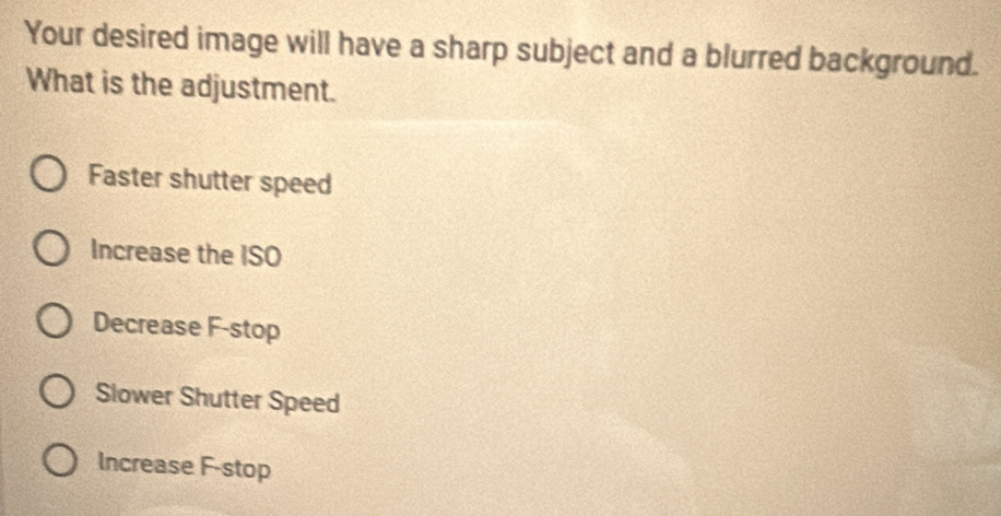 Your desired image will have a sharp subject and a blurred background.
What is the adjustment.
Faster shutter speed
Increase the ISO
Decrease F -stop
Slower Shutter Speed
Increase F -stop