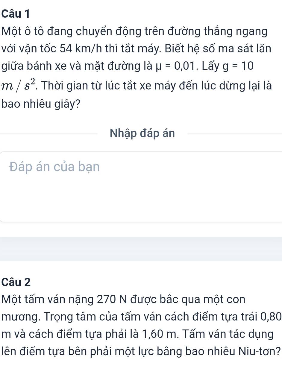 Một ô tô đang chuyển động trên đường thẳng ngang 
với vận tốc 54 km/h thì tắt máy. Biết hệ số ma sát lăn 
giữa bánh xe và mặt đường là mu =0,01. Lấy g=10
m/s^2. Thời gian từ lúc tắt xe máy đến lúc dừng lại là 
bao nhiêu giây? 
Nhập đáp án 
Đáp án của bạn 
Câu 2 
Một tấm ván nặng 270 N được bắc qua một con 
mương. Trọng tâm của tấm ván cách điểm tựa trái 0,80
m và cách điểm tựa phải là 1,60 m. Tấm ván tác dụng 
iên điểm tựa bên phải một lực bằng bao nhiêu Niu-tơn?