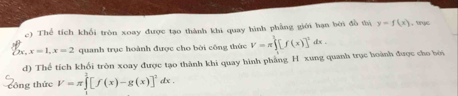 Thể tích khối tròn xoay được tạo thành khi quay hình phẳng giới hạn bởi đồ thị y=f(x) , trục
Dx. x=1, x=2 quanh trục hoành được cho bởi công thức V=π ∈tlimits _1^(2[f(x)]^2)dx. 
d) Thể tích khối tròn xoay được tạo thành khi quay hình phẳng H xung quanh trục hoành được cho bởi 
công thức V=π ∈tlimits _0^(2[f(x)-g(x)]^2)dx.