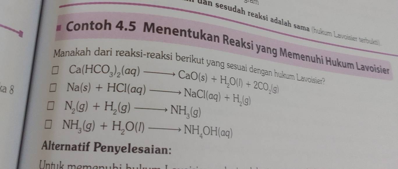 gram
uan sesudah reaksi adalah sama (hukum Lavoisier terbuki)
* Contoh 4.5 Menentukan Reaksi yang Memenuhi Hukum Lavoisien
Manakah dari reaksi-reaksi berikut yang sesuai dengan hukum Lavoisier
κa 8
Ca(HCO_3)_2(aq)to CaO(s)+H_2O(l)+2CO_2(g)
Na(s)+HCl(aq)to NaCl(aq)+H_2(g)
N_2(g)+H_2(g)to NH_3(g)
NH_3(g)+H_2O(l)to NH_4OH(aq)
Alternatif Penyelesaian: