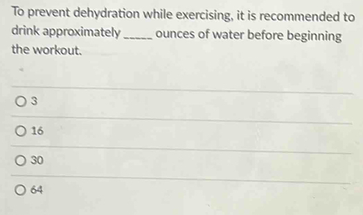 To prevent dehydration while exercising, it is recommended to
drink approximately _ounces of water before beginning
the workout.
3
16
30
64