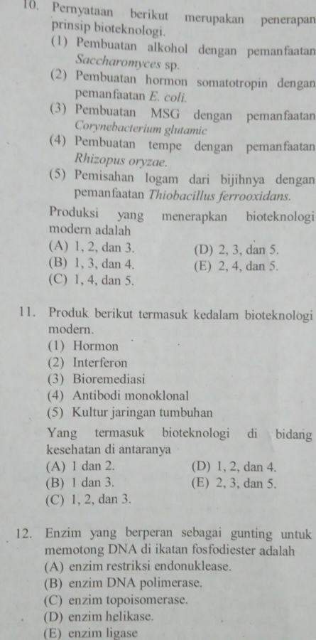 Pernyataan berikut merupakan penerapan
prinsip bioteknologi.
(1) Pembuatan alkohol dengan pemanfaatan
Saccharomyces sp.
(2) Pembuatan hormon somatotropin dengan
pemanfaatan E. coli.
(3) Pembuatan MSG dengan pemanfaatan
Corynebacterium glutamic
(4) Pembuatan tempe dengan pemanfaatan
Rhizopus oryzae.
(5) Pemisahan logam dari bijihnya dengan
pemanfaatan Thiobacillus ferrooxidans.
Produksi yang menerapkan bioteknologi
modern adalah
(A) 1, 2, dan 3. (D) 2, 3, dan 5.
(B) 1, 3, dan 4. (E) 2, 4, dan 5.
(C) 1, 4, dan 5.
11. Produk berikut termasuk kedalam bioteknologi
modern.
(1) Hormon
(2) Interferon
(3) Bioremediasi
(4) Antibodi monoklonal
(5) Kultur jaringan tumbuhan
Yang termasuk bioteknologi di bidang
kesehatan di antaranya
(A) 1 dan 2. (D) 1, 2, dan 4.
(B) 1 dan 3. (E) 2, 3, dan 5.
(C) 1, 2, dan 3.
12. Enzim yang berperan sebagai gunting untuk
memotong DNA di ikatan fosfodiester adalah
(A) enzim restriksi endonuklease.
(B) enzim DNA polimerase.
(C) enzim topoisomerase.
(D) enzim helikase.
(E) enzim ligase