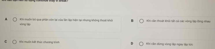 dong continue thay of break ?
A Khi muốn bỏ qua phần còn lại của lần lập hiện tại nhưng không thoát khỏi B Khi cần thoát khỏi tất cả các vòng lặp lồng nhau
vòng lặp
C Khi muốn kết thúc chương trình D Khi cần dừng vòng lặp ngay lập tức