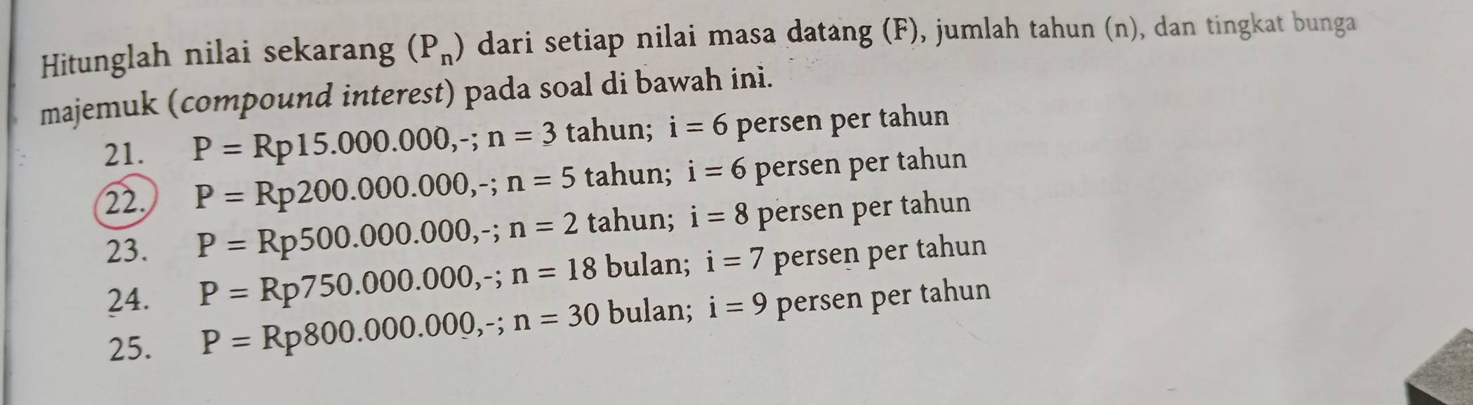 Hitunglah nilai sekarang (P_n) dari setiap nilai masa datang (F), jumlah tahun (n), dan tingkat bunga 
majemuk (compound interest) pada soal di bawah ini. 
21. P=Rp15.000.000, -; n=3 tahun; i=6 persen per tahun 
22. P=Rp200.000.000, -; n=5 tahun; i=6 persen per tahun 
23. P=Rp500.000.000, -; n=2 tahun; i=8 persen per tahun 
24. P=Rp750.000.000, -; n=18 bulan; i=7 persen per tahun 
25. P=Rp800.000.000,-; n=30 bulan; i=9 persen per tahun