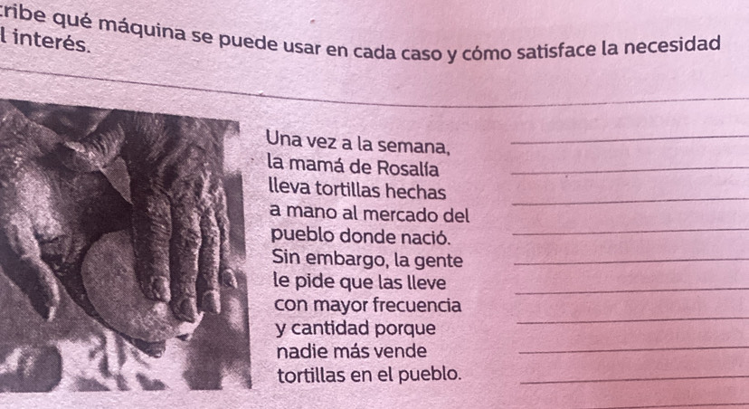 cribe qué máquina se puede usar en cada caso y cómo satisface la necesidad 
l interés. 
_ 
na vez a la semana,_ 
a mamá de Rosalía_ 
_ 
leva tortillas hechas 
_ 
mano al mercado del 
ueblo donde nació. 
in embargo, la gente_ 
e pide que las lleve_ 
on mayor frecuencia 
_ 
cantidad porque 
_ 
nadie más vende 
tortillas en el pueblo._