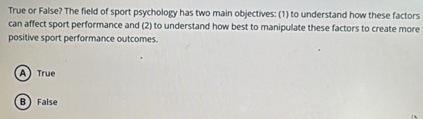 True or False? The field of sport psychology has two main objectives: (1) to understand how these factors
can affect sport performance and (2) to understand how best to manipulate these factors to create more
positive sport performance outcomes.
A) True
B False