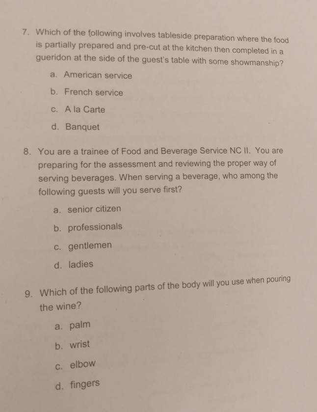 Which of the following involves tableside preparation where the food
is partially prepared and pre-cut at the kitchen then completed in a
gueridon at the side of the guest's table with some showmanship?
a. American service
b. French service
c. A la Carte
d. Banquet
8. You are a trainee of Food and Beverage Service NC II. You are
preparing for the assessment and reviewing the proper way of
serving beverages. When serving a beverage, who among the
following guests will you serve first?
a. senior citizen
b. professionals
c. gentlemen
d. ladies
9. Which of the following parts of the body will you use when pouring
the wine?
a. palm
b. wrist
c. elbow
d. fingers