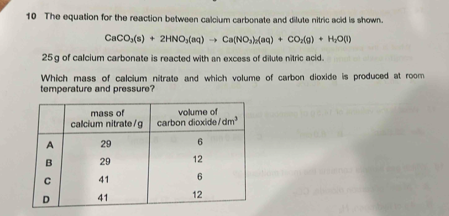 The equation for the reaction between calcium carbonate and dilute nitric acid is shown.
CaCO_3(s)+2HNO_3(aq)to Ca(NO_3)_2(aq)+CO_2(g)+H_2O(l)
25g of calcium carbonate is reacted with an excess of dilute nitric acid.
Which mass of calcium nitrate and which volume of carbon dioxide is produced at room
temperature and pressure?