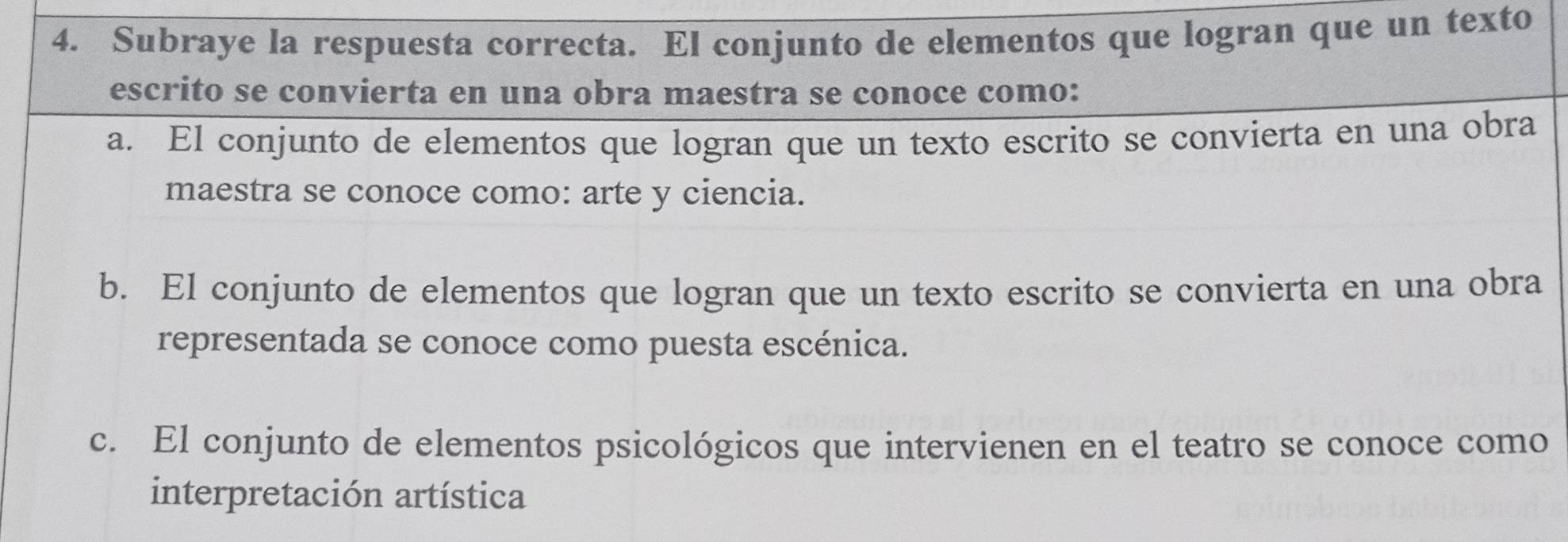 Subraye la respuesta correcta. El conjunto de elementos que logran que un texto
escrito se convierta en una obra maestra se conoce como:
a. El conjunto de elementos que logran que un texto escrito se convierta en una obra
maestra se conoce como: arte y ciencia.
b. El conjunto de elementos que logran que un texto escrito se convierta en una obra
representada se conoce como puesta escénica.
c. El conjunto de elementos psicológicos que intervienen en el teatro se conoce como
interpretación artística