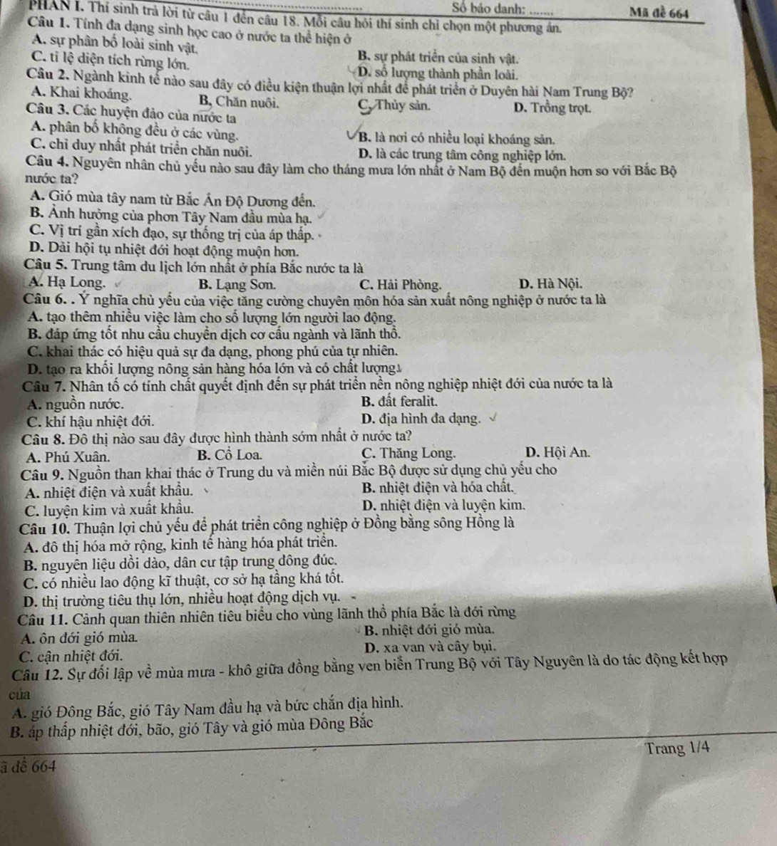 ố báo danh: Mã đề 664
PHAN I. Thí sinh trả lời từ câu 1 đến câu 18. Mỗi câu hỏi thí sinh chỉ chọn một phương án.
Câu 1. Tính đa dạng sinh học cao ở nước ta thể hiện ở
A. sự phân bố loài sinh vật.
B. sự phát triển của sinh vật.
C. tỉ lệ diện tích rừng lớn. D. số lượng thành phần loài.
Cầu 2. Ngành kinh tể nào sau đây có điều kiện thuận lợi nhất để phát triển ở Duyên hài Nam Trung Bộ?
A. Khai khoảng. B, Chăn nuôi. D. Trồng trọt.
C. Thủy sản.
Câu 3. Các huyện đảo của nước ta
A. phân bố không đều ở các vùng. B. là nơi có nhiều loại khoáng sản.
C. chỉ duy nhất phát triển chăn nuôi. D. là các trung tâm công nghiệp lớn.
Câu 4. Nguyên nhân chủ yếu nào sau đây làm cho tháng mưa lớn nhất ở Nam Bộ đến muộn hơn so với Bắc Bộ
nước ta?
A. Gió mùa tây nam từ Bắc Ấn Độ Dương đến.
B. Ảnh hưởng của phơn Tây Nam đầu mùa hạ.
C. Vị trí gần xích đạo, sự thống trị của áp thấp.
D. Dải hội tụ nhiệt đới hoạt động muộn hơn.
Câu 5. Trung tâm du lịch lớn nhất ở phía Bắc nước ta là
A. Hạ Long. B. Lạng Sơn. C. Hải Phòng. D. Hà Nội.
Câu 6. . Ý nghĩa chủ yếu của việc tăng cường chuyên môn hóa sản xuất nông nghiệp ở nước ta là
A. tạo thêm nhiều việc làm cho số lượng lớn người lao động.
B. đáp ứng tốt nhu cầu chuyền dịch cơ cấu ngành và lãnh thổ.
C. khai thác có hiệu quả sự đa dạng, phong phú của tự nhiên.
D. tạo ra khổi lượng nông sản hàng hóa lớn và có chất lượng.
Câu 7. Nhân tố có tính chất quyết định đến sự phát triển nền nông nghiệp nhiệt đới của nước ta là
A. nguồn nước. B. đất feralit.
C. khí hậu nhiệt đới. D. địa hình đa dạng.
Câu 8. Đô thị nào sau đây được hình thành sớm nhất ở nước ta?
A. Phú Xuân. B. Cổ Loa. C. Thăng Long. D. Hội An.
Câu 9. Nguồn than khai thác ở Trung du và miền núi Bắc Bộ được sử dụng chủ yếu cho
A. nhiệt điện và xuất khẩu. B. nhiệt điện và hóa chất.
C. luyện kim và xuất khẩu. D. nhiệt điện và luyện kim.
Câu 10. Thuận lợi chủ yếu để phát triển công nghiệp ở Đồng bằng sông Hồng là
A. đô thị hóa mở rộng, kinh tế hàng hóa phát triển.
B. nguyên liệu dồi dào, dân cư tập trung đông đúc.
C. có nhiều lao động kĩ thuật, cơ sở hạ tầng khá tốt.
D. thị trường tiêu thụ lớn, nhiều hoạt động dịch vụ.
Câu 11. Cảnh quan thiên nhiên tiêu biểu cho vùng lãnh thổ phía Bắc là đới rừng
A. ôn đới gió mùa. B. nhiệt đới gió mùa.
C. cận nhiệt đới. D. xa van và cây bụi.
Câu 12. Sự đối lập về mùa mưa - khô giữa đồng bằng ven biển Trung Bộ với Tây Nguyên là do tác động kết hợp
của
A. gió Đông Bắc, gió Tây Nam đầu hạ và bức chắn địa hình.
B. áp thấp nhiệt đới, bão, gió Tây và gió mùa Đông Bắc
Trang 1/4
ã dể 664