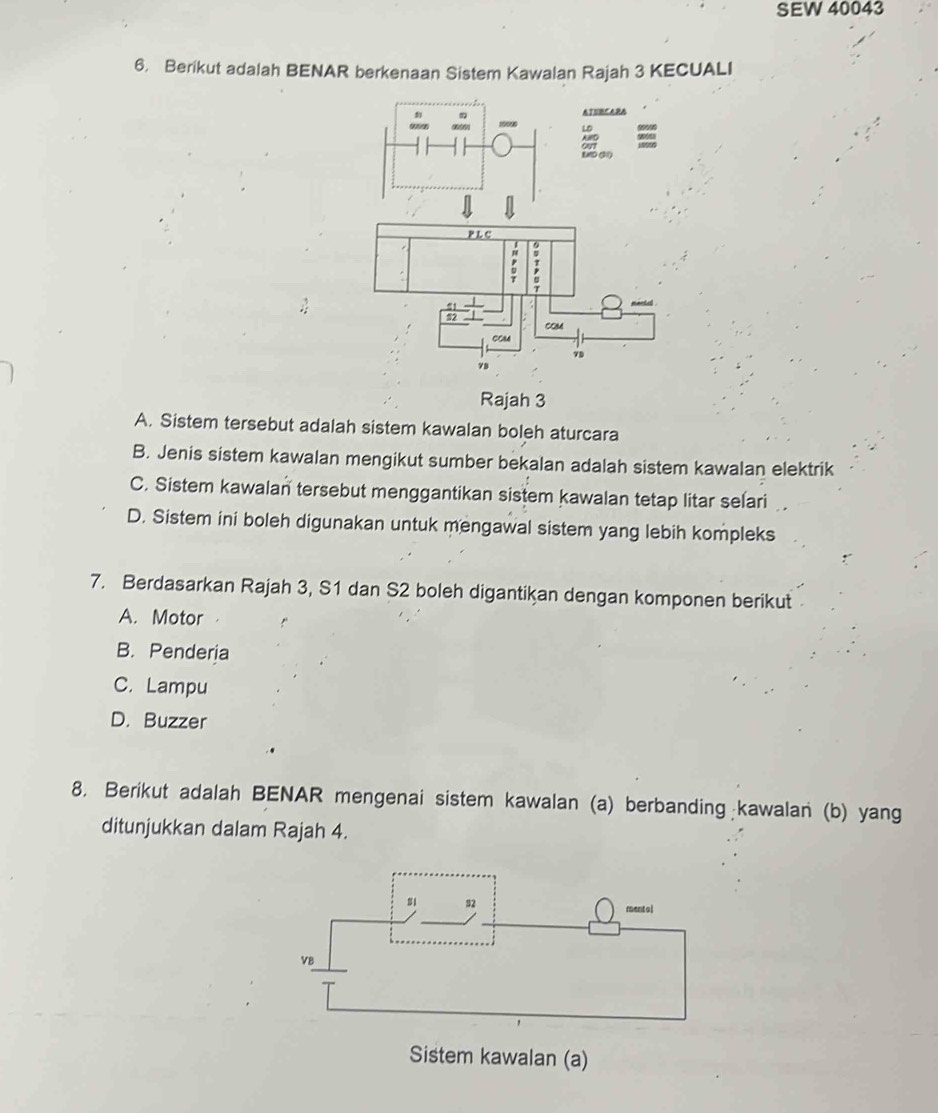 SEW 40043
6. Berikut adalah BENAR berkenaan Sistem Kawalan Rajah 3 KECUALI
Rajah 3
A. Sistem tersebut adalah sistem kawalan boleh aturcara
B. Jenis sistem kawalan mengikut sumber bekalan adalah sistem kawalan elektrik
C. Sistem kawalan tersebut menggantikan sistem kawalan tetap litar selari
D. Sistem ini boleh digunakan untuk mengawal sistem yang lebih kompleks
7. Berdasarkan Rajah 3, S1 dan S2 boleh digantikan dengan komponen berikut
A. Motor
B. Penderia
C. Lampu
D. Buzzer
8. Berikut adalah BENAR mengenai sistem kawalan (a) berbanding kawalan (b) yang
ditunjukkan dalam Rajah 4.
Sistem kawalan (a)