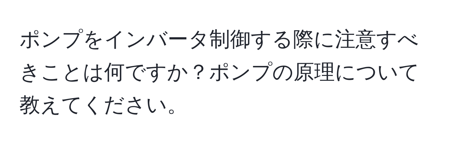 ポンプをインバータ制御する際に注意すべきことは何ですか？ポンプの原理について教えてください。