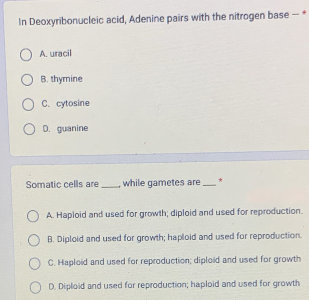 In Deoxyribonucleic acid, Adenine pairs with the nitrogen base - *
A. uracil
B. thymine
C. cytosine
D. guanine
Somatic cells are_ , while gametes are_ *
A. Haploid and used for growth; diploid and used for reproduction.
B. Diploid and used for growth; haploid and used for reproduction.
C. Haploid and used for reproduction; diploid and used for growth
D. Diploid and used for reproduction; haploid and used for growth