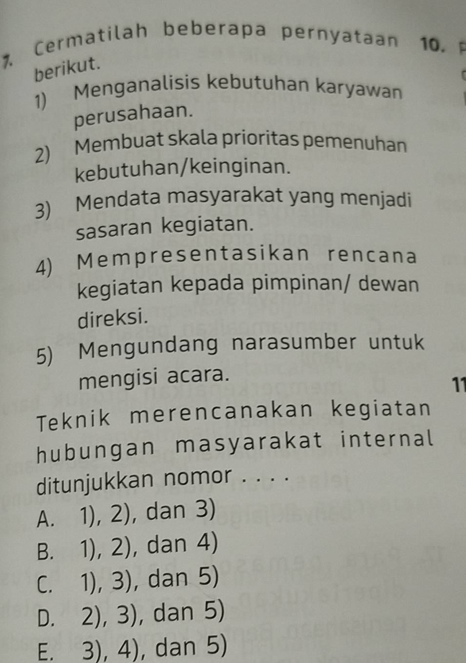 Cerm a tilah beberapa pern yataan 10. 
berikut.
1) Menganalisis kebutuhan karyawan
perusahaan.
2) Membuat skala prioritas pemenuhan
kebutuhan/keinginan.
3) Mendata masyarakat yang menjadi
sasaran kegiatan.
4) Mempresentasikan rencana
kegiatan kepada pimpinan/ dewan
direksi.
5) Mengundang narasumber untuk
mengisi acara.
11
Teknik merencanakan kegiatan
hubungan masyarakat internal
ditunjukkan nomor . . . .
A. 1),2) , dan 3)
3. □  1),2) , dan 4)
C. 1),3) , dan 5)
D. 2),3) , dan 5)
E. 3),4) , dan 5)