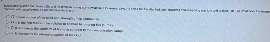 Before arriving at the train station, Elie and his group must stay at the synagogue for several days. He notes that the altar had been shattered and everything was torn and broken. For Elie, what does this image
represent with regard to what he will endure in the future?
It reminds him of the spirit and strength of his community
It is the first failure of his religion to comfort him during this journey.
It represents the comforts of home in contrast to the concentration camps
It represents the eternal presence of his God.