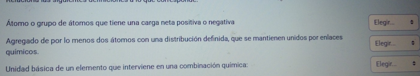 Átomo o grupo de átomos que tiene una carga neta positiva o negativa Elegir... 
Agregado de por lo menos dos átomos con una distribución definida, que se mantienen unidos por enlaces Elegir... 
químicos. 
Unidad básica de un elemento que interviene en una combinación química: Elegir... ;