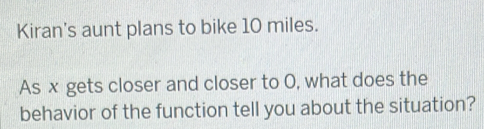 Kiran's aunt plans to bike 10 miles. 
As x gets closer and closer to O, what does the 
behavior of the function tell you about the situation?