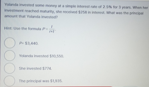 Yolanda invested some money at a simple interest rate of 2.5% for 3 years. When her
investment reached maturity, she received $258 in interest. What was the principal
amount that Yolanda invested?
Hint: Use the formula P= l/r* t .
P=$3,440.
Yolanda invested $10,550.
She invested $774.
The principal was $1,935.