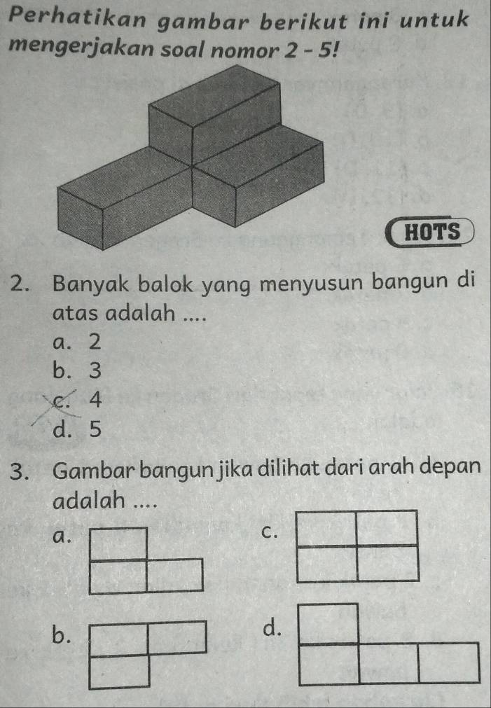 Perhatikan gambar berikut ini untuk
mengerjakan soal nomor 2-5 I
HOTS
2. Banyak balok yang menyusun bangun di
atas adalah ....
a. 2
b. 3
c. 4
d. 5
3. Gambar bangun jika dilihat dari arah depan
adalah ....
a.
C.
b.
d.