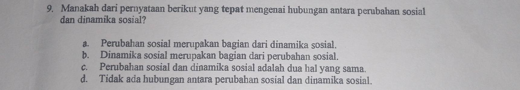 Manakah dari pernyataan berikut yang tepat mengenai hubungan antara perubahan sosial
dan dinamika sosial?
a. Perubahan sosial merupakan bagian dari dinamika sosial.
b. Dinamika sosial merupakan bagian dari perubahan sosial.
c. Perubahan sosial dan dinamika sosial adalah dua hal yang sama.
d. Tidak ada hubungan antara perubahan sosial dan dinamika sosial.