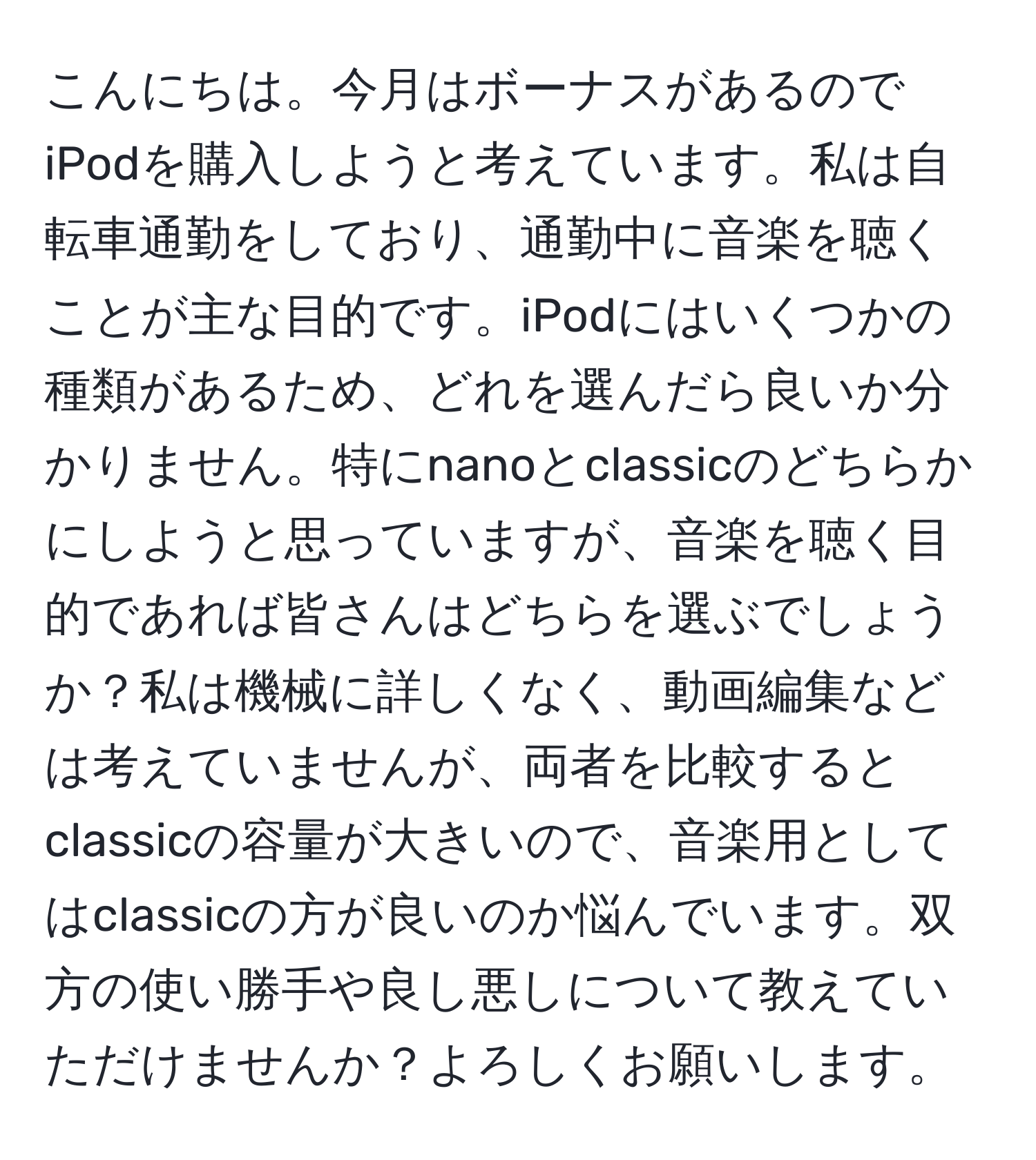 こんにちは。今月はボーナスがあるのでiPodを購入しようと考えています。私は自転車通勤をしており、通勤中に音楽を聴くことが主な目的です。iPodにはいくつかの種類があるため、どれを選んだら良いか分かりません。特にnanoとclassicのどちらかにしようと思っていますが、音楽を聴く目的であれば皆さんはどちらを選ぶでしょうか？私は機械に詳しくなく、動画編集などは考えていませんが、両者を比較するとclassicの容量が大きいので、音楽用としてはclassicの方が良いのか悩んでいます。双方の使い勝手や良し悪しについて教えていただけませんか？よろしくお願いします。