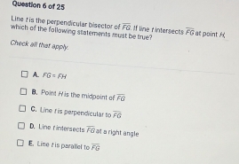 Line t is the perpendicular bisector of overline FG If line r intersects
which of the following statements must be true? overline FG at point H
Check all that apply.
A. FG=FH
B. Point H is the midpaint of overline FG
C. Line t is perpendicular to overline FG
D. Line fintersects overline FG at a right angle
E. Line tis parallel to overline FG