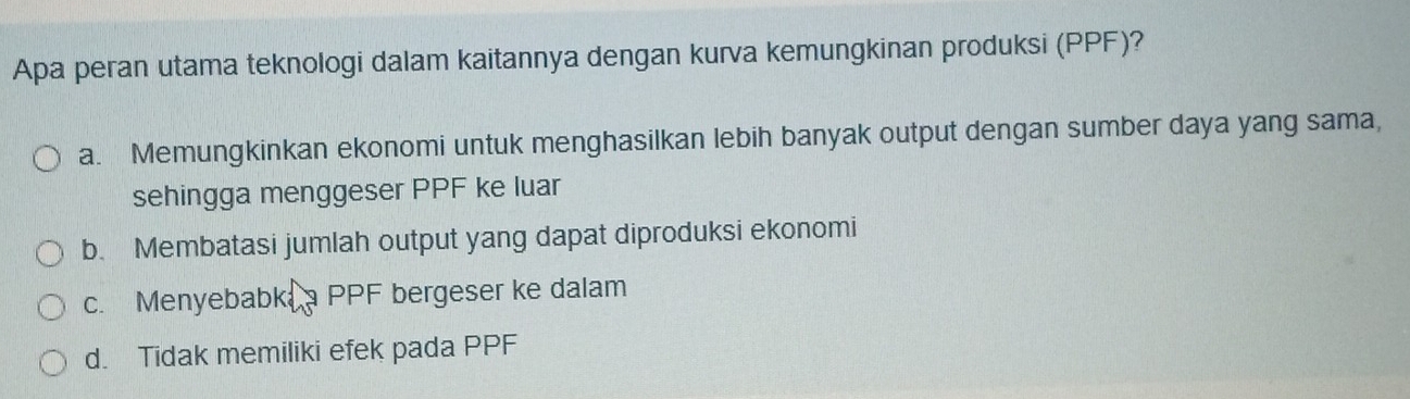 Apa peran utama teknologi dalam kaitannya dengan kurva kemungkinan produksi (PPF)?
a. Memungkinkan ekonomi untuk menghasilkan lebih banyak output dengan sumber daya yang sama,
sehingga menggeser PPF ke luar
b. Membatasi jumlah output yang dapat diproduksi ekonomi
c. Menyebabk a PPF bergeser ke dalam
d. Tidak memiliki efek pada PPF