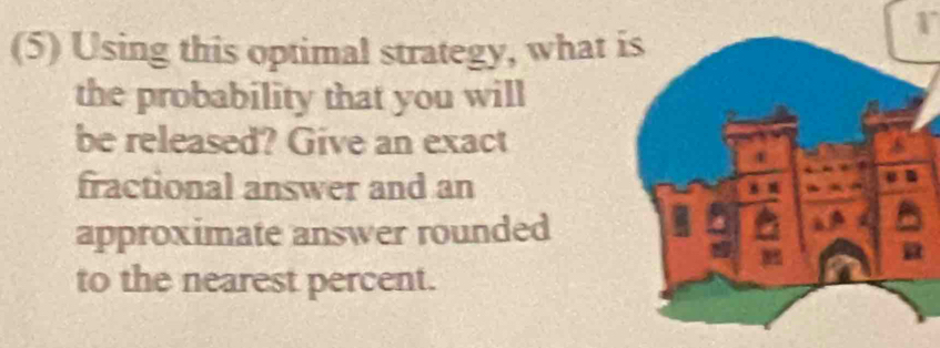 (5) Using this optimal strategy, what 
the probability that you will 
be released? Give an exact 
fractional answer and an 
approximate answer rounded 
to the nearest percent.