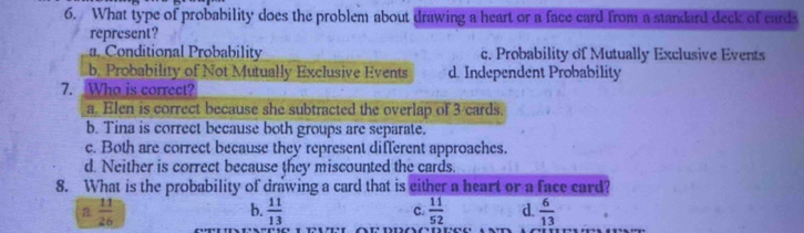 What type of probability does the problem about drawing a heart or a face card from a standard deck of cards
represent?
a. Conditional Probability c. Probability of Mutually Exclusive Events
b. Probability of Not Mutually Exclusive Events d. Independent Probability
7. Who is correct?
a. Elen is correct because she subtracted the overlap of 3 cards.
b. Tina is correct because both groups are separate.
c. Both are correct because they represent different approaches.
d. Neither is correct because they miscounted the cards.
8. What is the probability of drawing a card that is either a heart or a face card?
a  11/26 
b.  11/13   11/52  d.  6/13 
c.