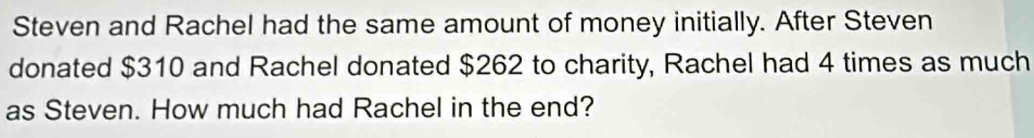 Steven and Rachel had the same amount of money initially. After Steven 
donated $310 and Rachel donated $262 to charity, Rachel had 4 times as much 
as Steven. How much had Rachel in the end?