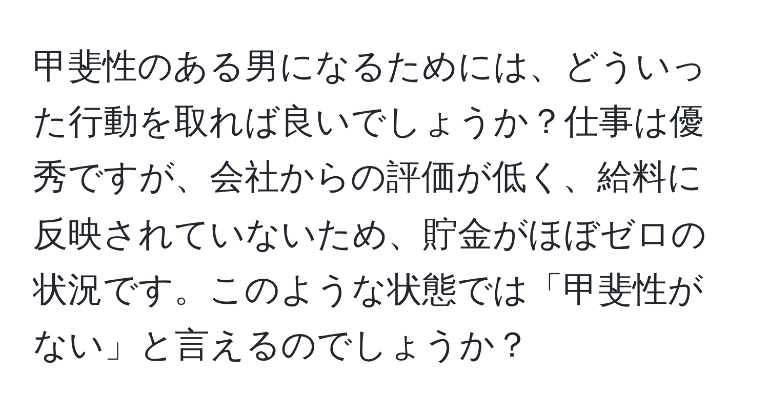 甲斐性のある男になるためには、どういった行動を取れば良いでしょうか？仕事は優秀ですが、会社からの評価が低く、給料に反映されていないため、貯金がほぼゼロの状況です。このような状態では「甲斐性がない」と言えるのでしょうか？