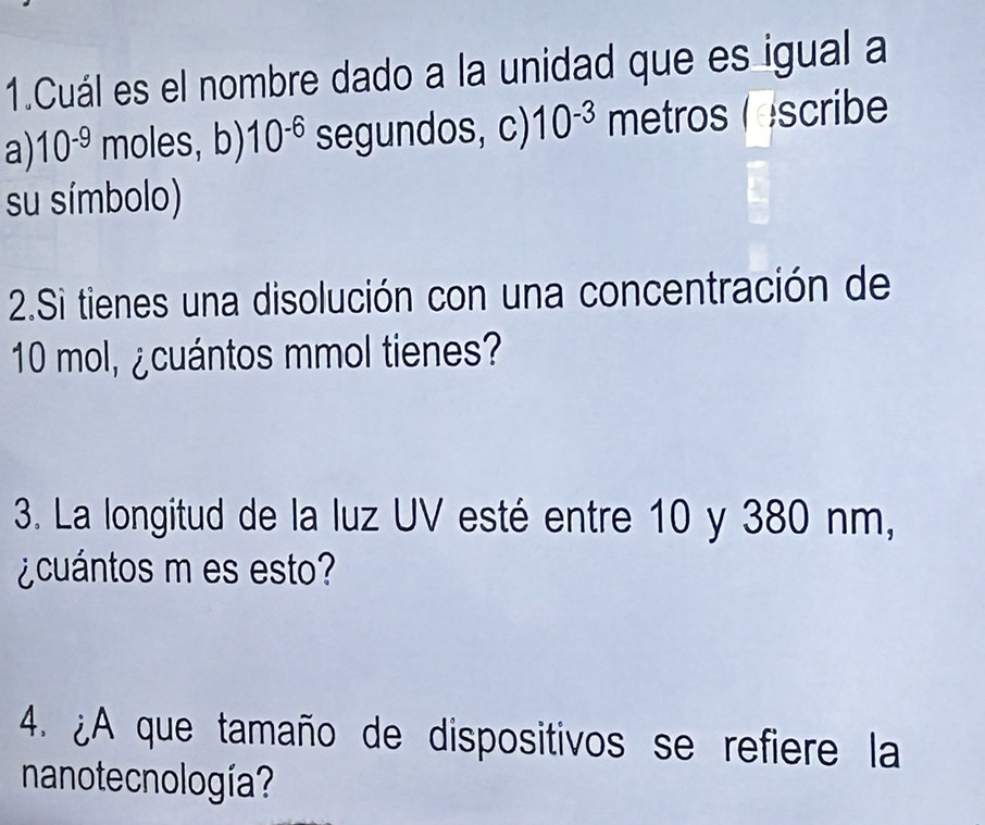 Cuál es el nombre dado a la unidad que es igual a
a) 10^(-9) moles, b) 10^(-6) segundos, c) 10^(-3) metros  Iscribe
su símbolo)
2.Si tienes una disolución con una concentración de
10 mol, ¿cuántos mmol tienes?
3. La longitud de la luz UV esté entre 10 y 380 nm,
¿cuántos m es esto?
4. ¿A que tamaño de dispositivos se refiere la
nanote cnología?