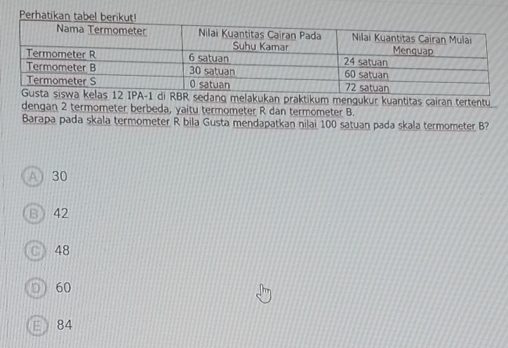 Perhatikan 
ukan praktikum mengukur kuantitas cairan tertentu
dengan 2 termometer berbeda, yaitu termometer R dan termometer B.
Barapa pada skala termometer R bila Gusta mendapatkan nilai 100 satuan pada skala termometer B?
A) 30
B 42
C) 48
60
84