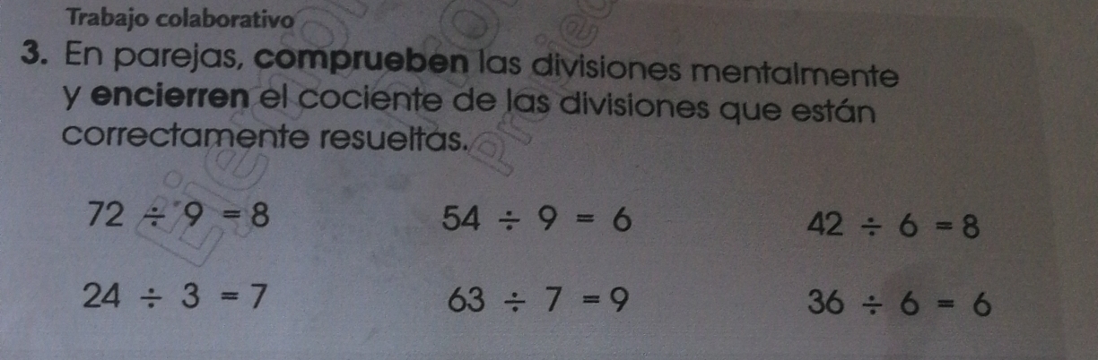 Trabajo colaborativo 
3. En parejas, comprueben las divisiones mentalmente 
y encierren el cociente de las divisiones que están 
correctamente resueltas.
72/ 9=8
54/ 9=6
42/ 6=8
24/ 3=7
63/ 7=9
36/ 6=6