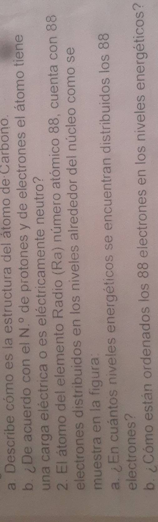 Describe cómo es la estructura del átomo de Carbono. 
b. ¿De acuerdo con el N.º de protones y de electrones el átomo tiene 
una carga eléctrica o es eléctricamente neutro? 
2. El átomo del elemento Radio (Ra) número atómico 88, cuenta con 88
electrones distribuidos en los níveles alrededor del núcleo como se 
muestra en la figura: 
a. ¿ En cuántos niveles energéticos se encuentran distribuidos los 88
electrones? 
b. ¿Cómo están ordenados los 88 electrones en los niveles energéticos?