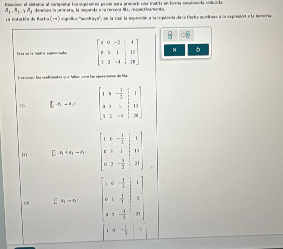 Resolver el sistema al completar los siguientes pasos para producir una matríz en forma escalonada reducida.
R_1,R_2 , Y R_3 denotan la primera, la segunda y la tercera fila, respectivamente.
La notación de flecha () significa "sustituye", en la cual la expresión a la izquierda de la flecha sustituye a la expresión a la derecha.
 □ /□    □ /□  
Esta es la matriz aumentada:  × 5
Introducir los coeficientes que faltan para las operaciones de fila.
(1) □ · R_1to R_1= beginbmatrix 1&0&- 1/2 &1 0&3&1&1&15 5&2&-4&1&28endbmatrix
(2) R_1+R_3to R_3+ beginbmatrix 1&0&- 1/2 & 1/2 &1 0&3&1& 1/2 &13 0&2&- 3/2 &|23endbmatrix
(3) · R_2to R_2: beginbmatrix 1&0&- 1/2 &|&1 0&1& 1/2 &|&3 0&2&- 1/2 |
10- 1/2 