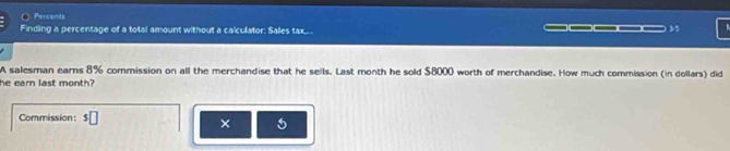 Percents 
Finding a percentage of a total amount without a calculator: Salles tax_._ 
— 35 
A salesman earns 8% commission on all the merchandise that he sells. Last month he sold $8000 worth of merchandise. How much commission (in dollars) did 
he earn last month? 
Commission: $□
×