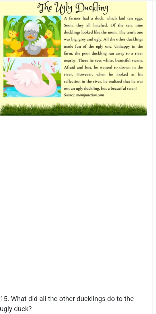 The Ugly Duckling 
A farmer had a duck, which laid ten eggs. 
Soon, they all hatched. Of the ten, nine 
ducklings looked like the mom. The tenth one 
was big, grey and ugly. All the other ducklings 
made fun of the ugly one. Unhappy in the 
farm, the poor duckling ran away to a river 
nearby. There he sees white, beautiful swans. 
Afraid and lost, he wanted to drown in the 
river. However, when he looked at his 
reflection in the river, he realized that he was 
not an ugly duckling, but a beautiful swan! 
Source: momjunction.com 
15. What did all the other ducklings do to the 
ugly duck?