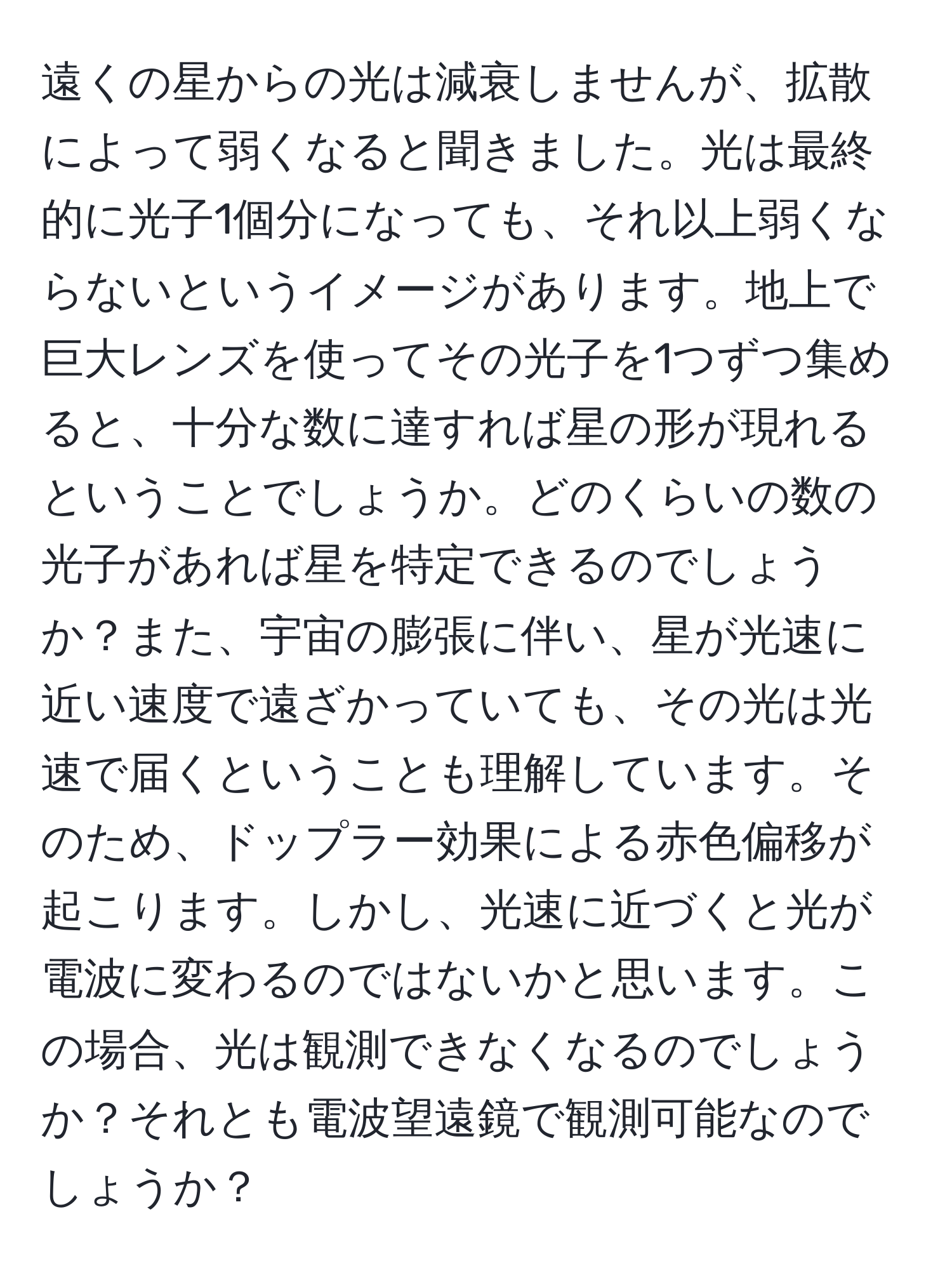 遠くの星からの光は減衰しませんが、拡散によって弱くなると聞きました。光は最終的に光子1個分になっても、それ以上弱くならないというイメージがあります。地上で巨大レンズを使ってその光子を1つずつ集めると、十分な数に達すれば星の形が現れるということでしょうか。どのくらいの数の光子があれば星を特定できるのでしょうか？また、宇宙の膨張に伴い、星が光速に近い速度で遠ざかっていても、その光は光速で届くということも理解しています。そのため、ドップラー効果による赤色偏移が起こります。しかし、光速に近づくと光が電波に変わるのではないかと思います。この場合、光は観測できなくなるのでしょうか？それとも電波望遠鏡で観測可能なのでしょうか？