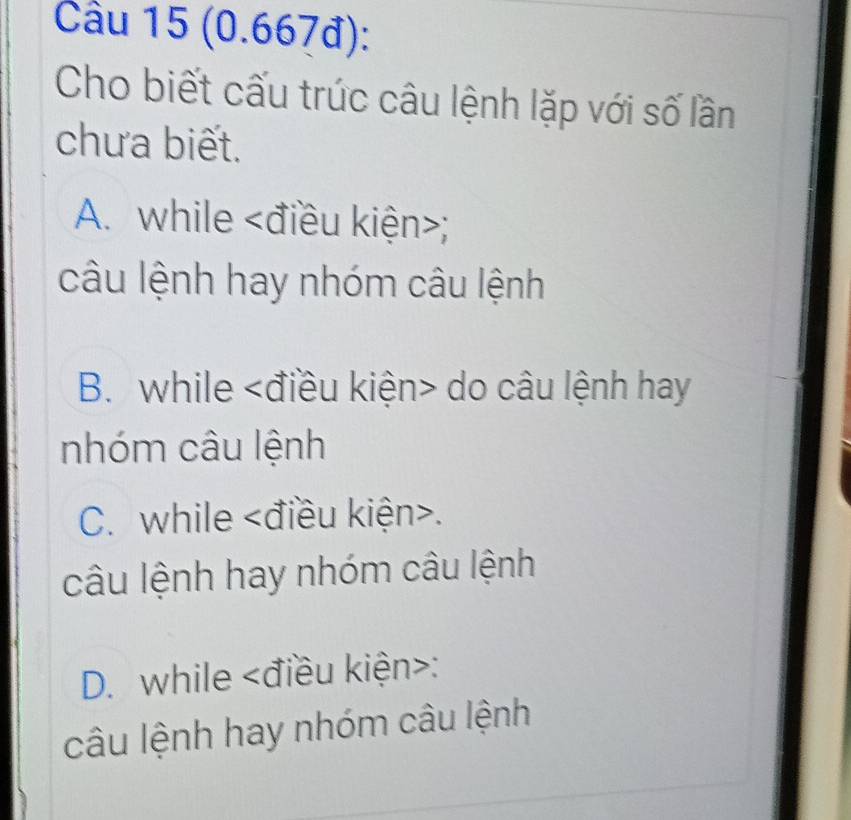 Cầu 15 (0.667đ):
Cho biết cấu trúc câu lệnh lặp với số lần
chưa biết.
A. while ;
câu lệnh hay nhóm câu lệnh
B. while điều kiện do câu lệnh hay
nhóm câu lệnh
C. while .
câu lệnh hay nhóm câu lệnh
D. while điều kiện :
câu lệnh hay nhóm câu lệnh