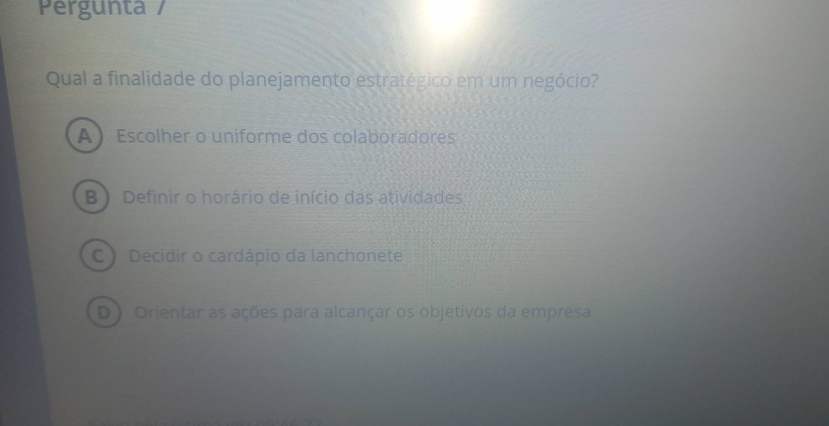 Pergunta /
Qual a finalidade do planejamento estratégico em um negócio?
A Escolher o uniforme dos colaboradores
B ) Definir o horário de início das atividades
C) Decidir o cardápio da lanchonete
D ) Orientar as ações para alcançar os objetivos da empresa