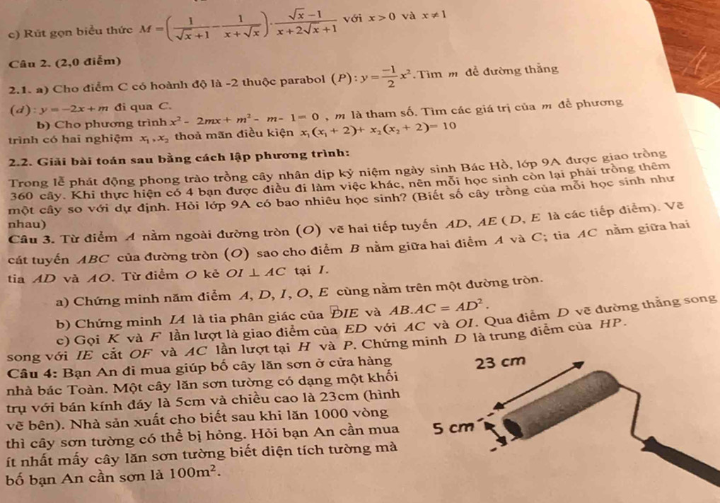 Rút gọn biểu thức M=( 1/sqrt(x)+1 - 1/x+sqrt(x) )·  (sqrt(x)-1)/x+2sqrt(x)+1  với x>0 và x!= 1
Câu 2. (2,0 điểm)
2.1. a) Cho điểm C có hoành độ là -2 thuộc parabol (P):y= (-1)/2 x^2 Tìm m đề đường thắng
(d ):y=-2x+m đi qua C.
b) Cho phương trình x^2-2mx+m^2-m-1=0 , m là tham số. Tìm các giá trị của m để phương
trình có hai nghiệm x_1,x_2 thoả mãn điều kiện x_1(x_1+2)+x_2(x_2+2)=10
2.2. Giải bài toán sau bằng cách lập phương trình:
Trong lễ phát động phong trào trồng cây nhân dịp kỷ niệm ngày sinh Bác Hồ, lớp 9A được giao trồng
360 cây. Khi thực hiện có 4 bạn được điều đi làm việc khác, nên mỗi học sinh còn lại phải trồng thêm
một cây so với dự định. Hỏi lớp 9A có bao nhiêu học sinh? (Biết số cây trồng của mỗi học sinh như
Câu 3. Từ điểm A nằm ngoài đường tròn (O) vẽ hai tiếp tuyến AD, AE ( D, E là các tiếp điểm). Vẽ
nhau)
cát tuyến ABC của đường tròn (O) sao cho điểm B nằm giữa hai điểm A và C; tia AC nằm giữa hai
tia AD và A0. Từ điểm O kẻ 0, ⊥ AC tại I.
a) Chứng minh năm điểm A, D, I, O, E cùng nằm trên một đường tròn.
b) Chứng minh IA là tia phân giác của ĐIE và AB.AC=AD^2.
c) Gọi K và F lần lượt là giao điểm của ED với AC và OI. Qua điểm D vẽ đường thắng song
song với IE cắt OF và AC lần lượt tại H và P. Chứng minh D là trung điễm của HP.
Câu 4: Bạn An đi mua giúp bố cây lăn sơn ở cửa hàng
nhà bác Toàn. Một cây lăn sơn tường có dạng một khối
trụ với bán kính đáy là 5cm và chiều cao là 23cm (hình
vẽ bên). Nhà sản xuất cho biết sau khi lăn 1000 vòng
thì cây sơn tường có thể bị hỏng. Hỏi bạn An cần mua 
t nhất mấy cây lăn sơn tường biết diện tích tường mà
bố bạn An cần sơn là 100m^2.