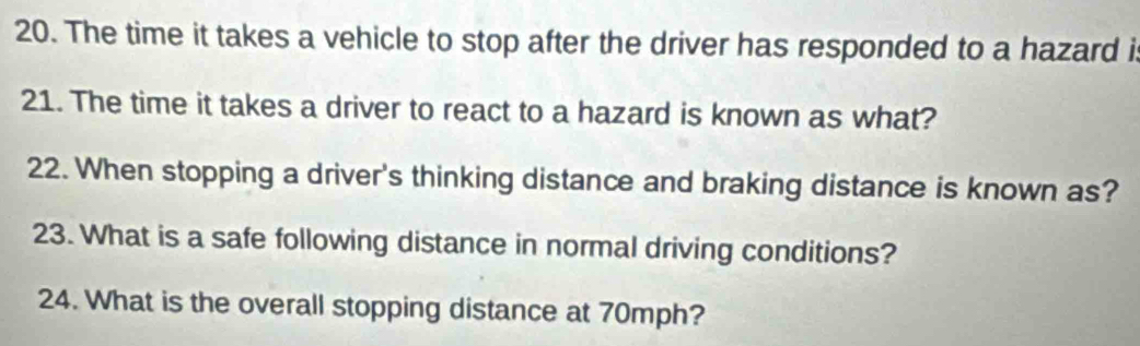 The time it takes a vehicle to stop after the driver has responded to a hazard i 
21. The time it takes a driver to react to a hazard is known as what? 
22. When stopping a driver's thinking distance and braking distance is known as? 
23. What is a safe following distance in normal driving conditions? 
24. What is the overall stopping distance at 70mph?