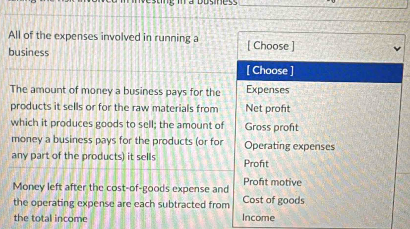 a Dusiness
All of the expenses involved in running a [ Choose ]
business
[ Choose ]
The amount of money a business pays for the Expenses
products it sells or for the raw materials from Net proft
which it produces goods to sell; the amount of Gross proft
money a business pays for the products (or for Operating expenses
any part of the products) it sells Profit
Money left after the cost-of-goods expense and Profıt motive
the operating expense are each subtracted from Cost of goods
the total income Income