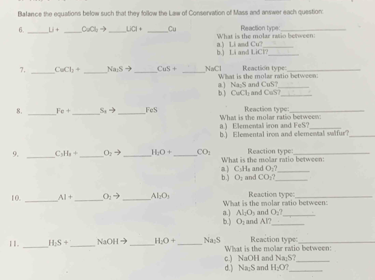 Balance the equations below such that they follow the Law of Conservation of Mass and answer each question: 
6. _ Li+ _  CuCl_2to _  LiCl+ _  U Reaction type:_ 
What is the molar ratio between: 
a.) Li and Cu?_ 
b.) Li and LiCl?_ 
7. _ CuCl_2+ _  Na_2S _ CuS+ _NaCl Reaction type:_ 
What is the molar ratio between: 
a.) Na_2S and CuS?_ 
b.) CuCl_2 and CuS?_ 
8. _ Fe+ _  S_8 _  FeS Reaction type:_ 
What is the molar ratio between: 
a.) Elemental iron and FeS?_ 
b.) Elemental iron and elemental sulfur?_ 
9. _ C_3 H_8+ _  O_2 _ H_2O+ _  CO_2 Reaction type:_ 
What is the molar ratio between: 
a.) C_3H_8 and O_2 _ 
b.) O_2 and CO_2 _ 
10. _ Al+ _  O_2 7 _ Al_2O_3 Reaction type:_ 
What is the molar ratio between: 
a.) Al_2O_3 and O_2 2_ 
b.) O_2 and Al?_ 
11. _ H_2S+ _  NaOH _  H_2O+ _ Na_2S Reaction type:_ 
What is the molar ratio between: 
c.) NaOH and Na_2S 2_ 
d.) Na_2S and H_2O _